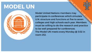 2019-11_Club Corner_Model UN, Model United Nations members may participate in conferences which simulate U.N. structure and functions at five to seven colleges and high schools each year. Members must be willing to do the research and practice to be well prepared for conferences. The Model UN meets every Monday @ 3:02 in room 252.